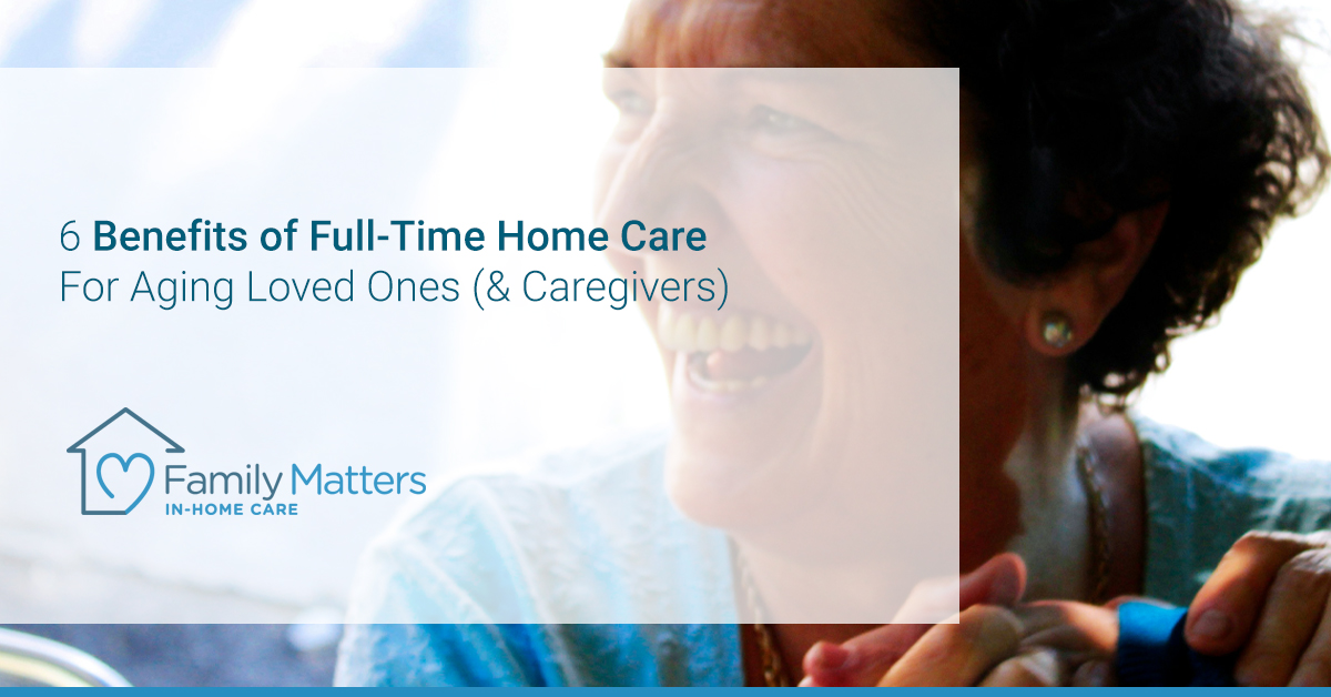 Benefits Of Full-Time Home Care For Aging Loved Ones (& Caregivers)