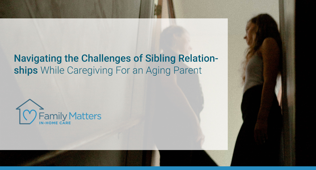 Navigating The Challenges Of Sibling Relationships While Caregiving For An Aging Parent