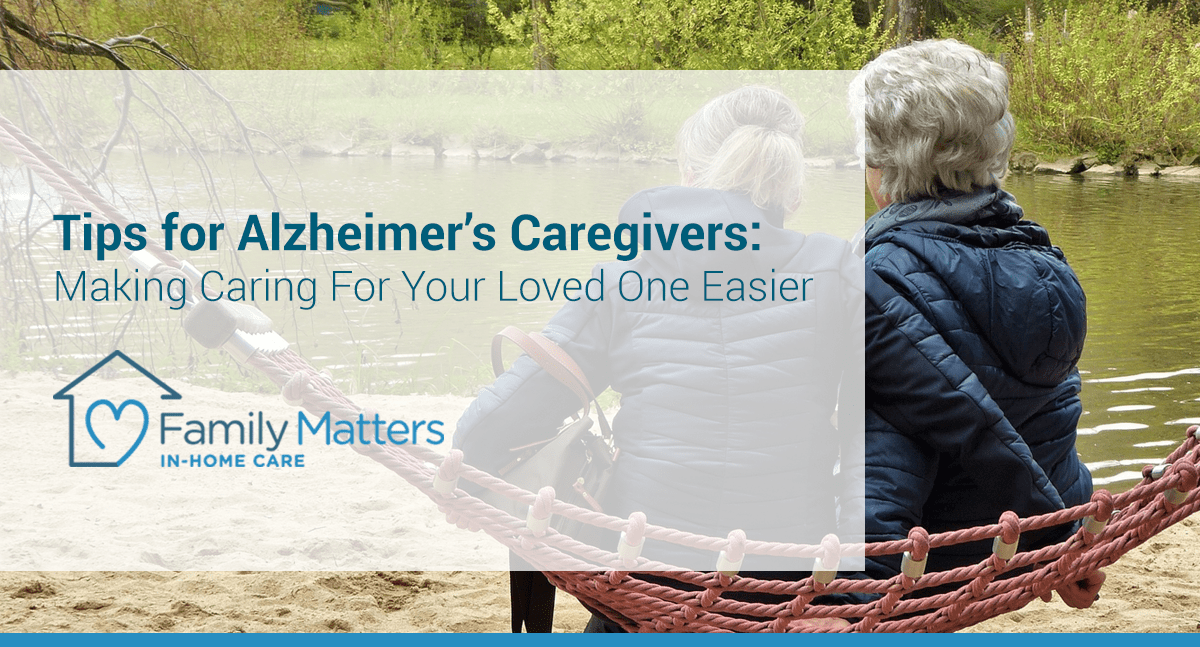 Tips For Alzheimer’s Caregivers: Making Caring For Your Loved One Easier